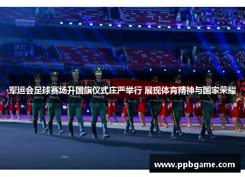 军运会足球赛场升国旗仪式庄严举行 展现体育精神与国家荣耀