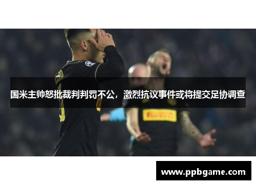 国米主帅怒批裁判判罚不公，激烈抗议事件或将提交足协调查