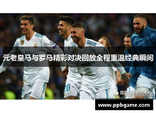 元老皇马与罗马精彩对决回放全程重温经典瞬间
