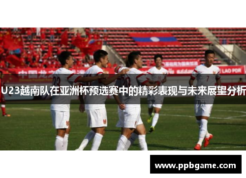 U23越南队在亚洲杯预选赛中的精彩表现与未来展望分析