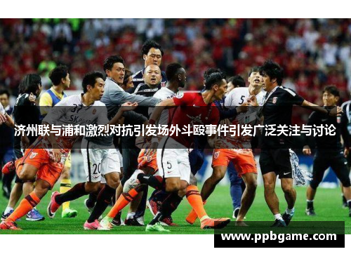 济州联与浦和激烈对抗引发场外斗殴事件引发广泛关注与讨论