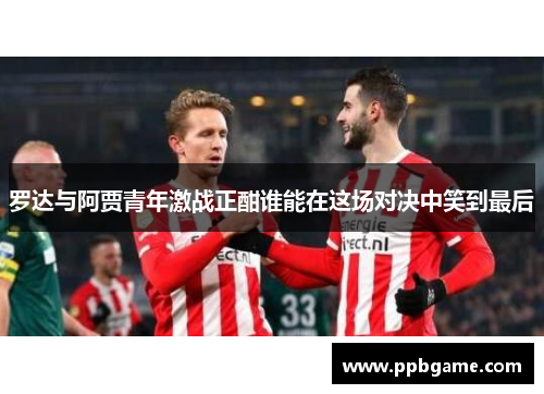 罗达与阿贾青年激战正酣谁能在这场对决中笑到最后