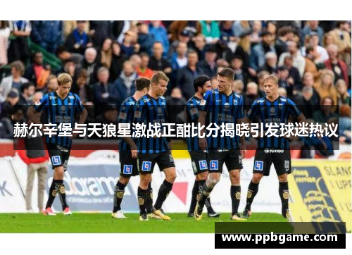 赫尔辛堡与天狼星激战正酣比分揭晓引发球迷热议