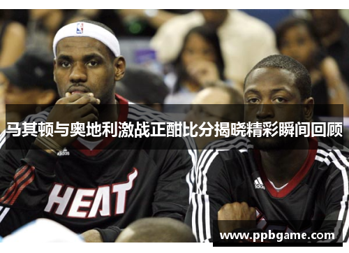马其顿与奥地利激战正酣比分揭晓精彩瞬间回顾