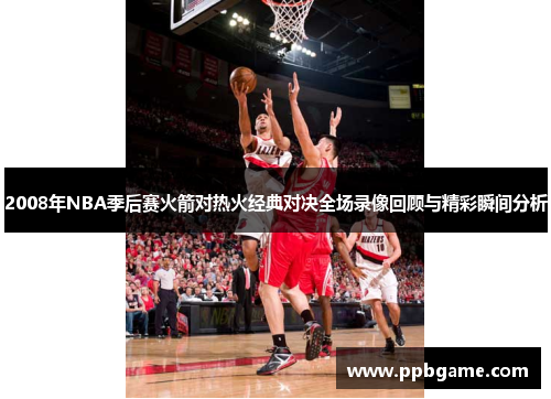 2008年NBA季后赛火箭对热火经典对决全场录像回顾与精彩瞬间分析