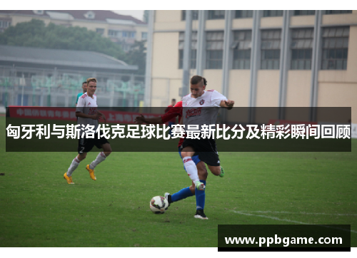 匈牙利与斯洛伐克足球比赛最新比分及精彩瞬间回顾